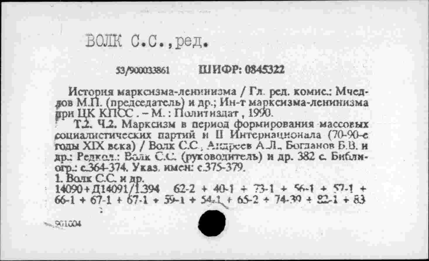 ﻿ВОЛК с.с.,ред.
53/900013861
ШИФР: 0845322
История марксизма-ленинизма / Гл рсд. комис.: Мчед-дов М.П. (председатель) и др.; Ин-т марксизма-ленинизма рри ЦК КПСС . - М.: И олитнздат, 1990.
T.Z. 43. Марксизм в период формирования массовых социалистических партий и II Интернационала (70-90-е годы XIX века) / Волк С.С ■ Андреев АЛ, Богданов Б.В. и дрз Редка.1!.: Волк С.С. (руководитель) и др. 382 с Библи-агрс с364-374. Указ, имея: с.375-379.
1. Волк С.С. и др.
14090+Д14091/1394 62-2 + 40-1 + 73-1 + <*-1 ■+ УМ + 66-1 + 67-1 + 67-1 ♦ 59-1 + 54-Q 65-2 + 74-30 а 22-1 + 83
41100*